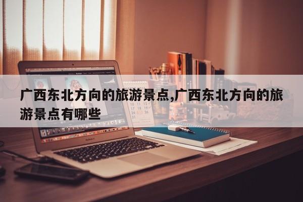 广西东北方向的旅游景点,广西东北方向的旅游景点有哪些