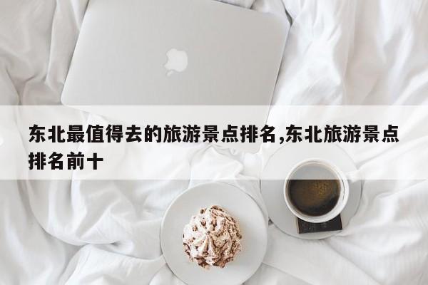 东北最值得去的旅游景点排名,东北旅游景点排名前十