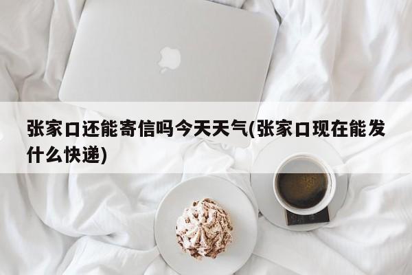张家口还能寄信吗今天天气(张家口现在能发什么快递)