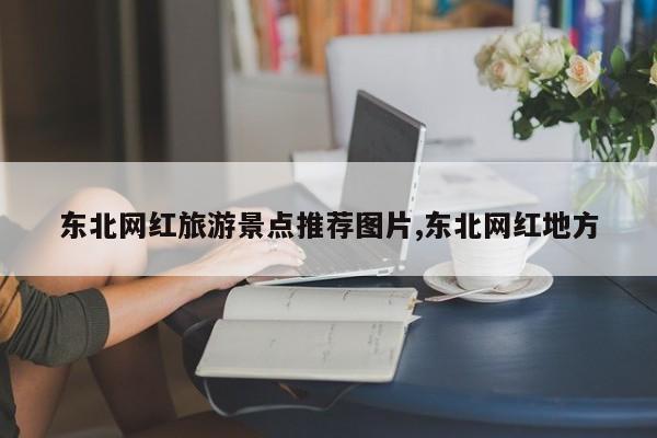 东北网红旅游景点推荐图片,东北网红地方