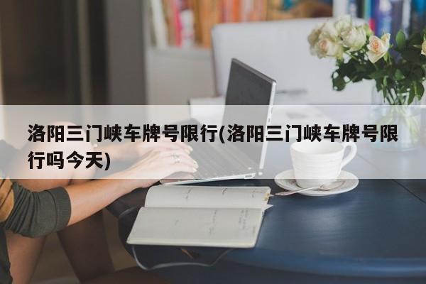 洛阳三门峡车牌号限行(洛阳三门峡车牌号限行吗今天)