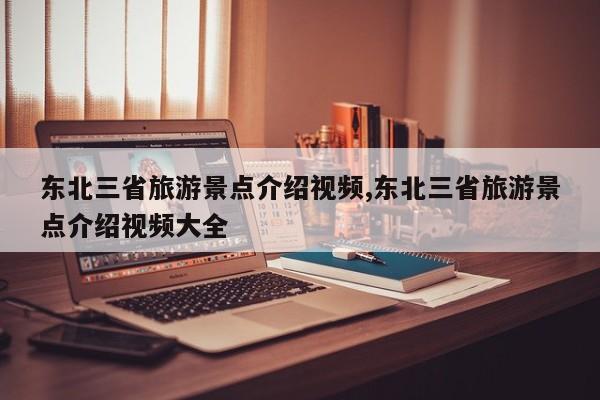 东北三省旅游景点介绍视频,东北三省旅游景点介绍视频大全