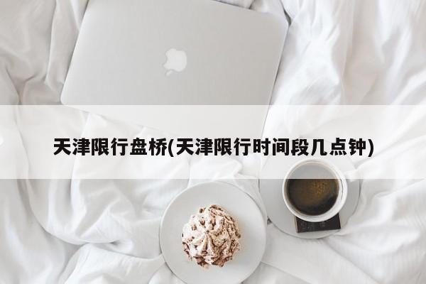 天津限行盘桥(天津限行时间段几点钟)