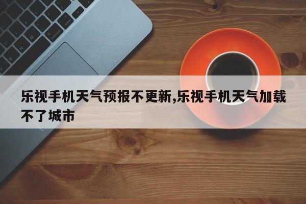 乐视手机天气预报不更新,乐视手机天气加载不了城市