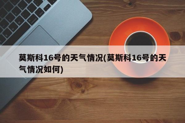 莫斯科16号的天气情况(莫斯科16号的天气情况如何) 第1张