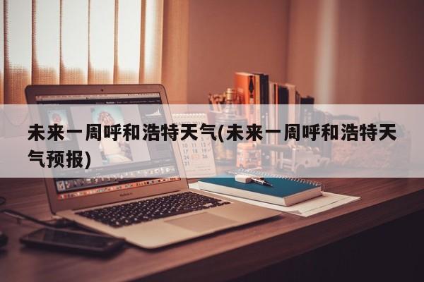 未来一周呼和浩特天气(未来一周呼和浩特天气预报)