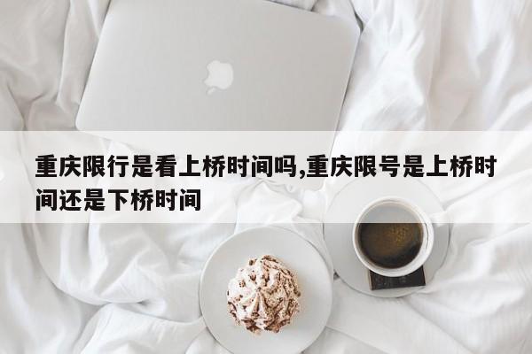 重庆限行是看上桥时间吗,重庆限号是上桥时间还是下桥时间