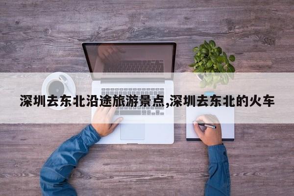 深圳去东北沿途旅游景点,深圳去东北的火车 第1张