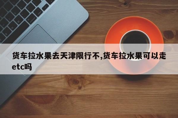 货车拉水果去天津限行不,货车拉水果可以走etc吗