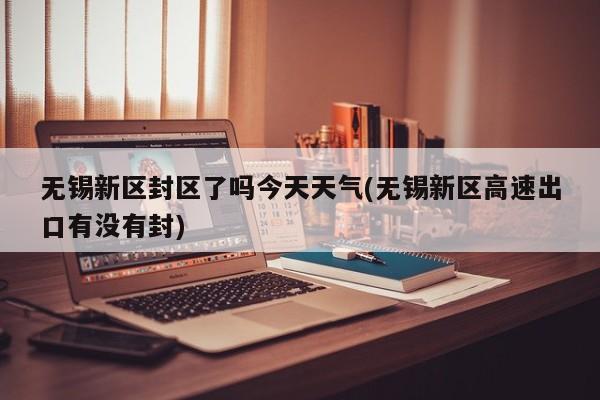 无锡新区封区了吗今天天气(无锡新区高速出口有没有封)