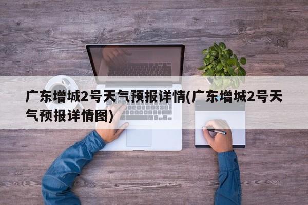 广东增城2号天气预报详情(广东增城2号天气预报详情图) 第1张