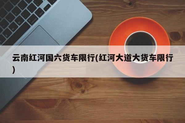 云南红河国六货车限行(红河大道大货车限行)