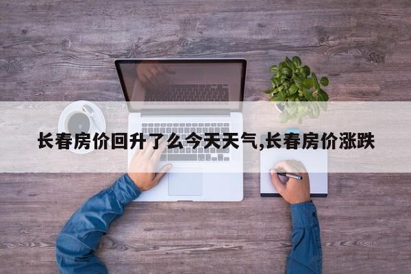 长春房价回升了么今天天气,长春房价涨跌 第1张