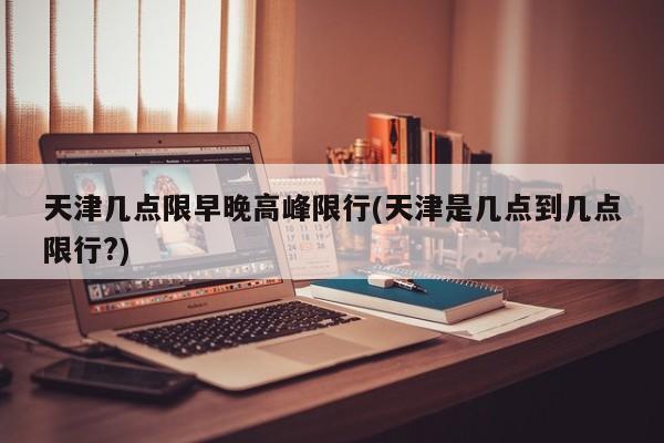 天津几点限早晚高峰限行(天津是几点到几点限行?)