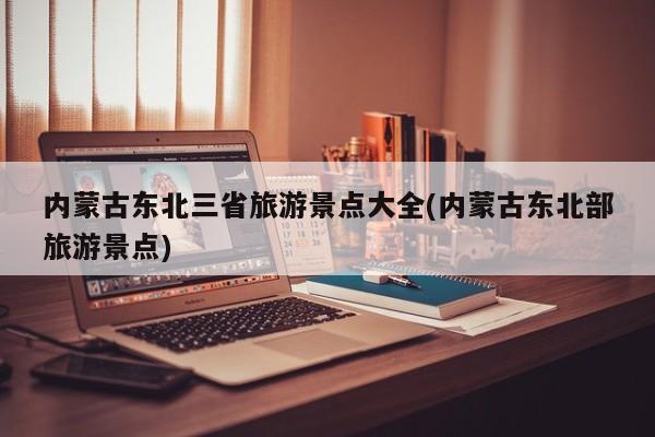 内蒙古东北三省旅游景点大全(内蒙古东北部旅游景点) 第1张