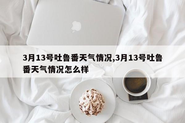 3月13号吐鲁番天气情况,3月13号吐鲁番天气情况怎么样 第1张
