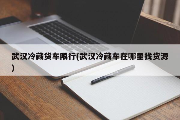 武汉冷藏货车限行(武汉冷藏车在哪里找货源)