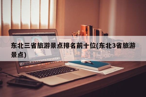 东北三省旅游景点排名前十位(东北3省旅游景点)