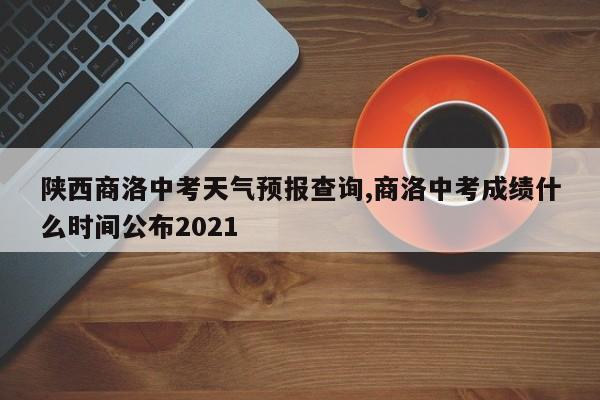陕西商洛中考天气预报查询,商洛中考成绩什么时间公布2021 第1张