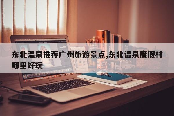 东北温泉推荐广州旅游景点,东北温泉度假村哪里好玩