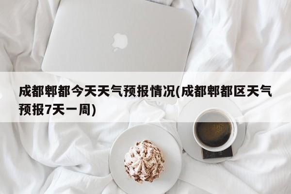 成都郫都今天天气预报情况(成都郫都区天气预报7天一周)