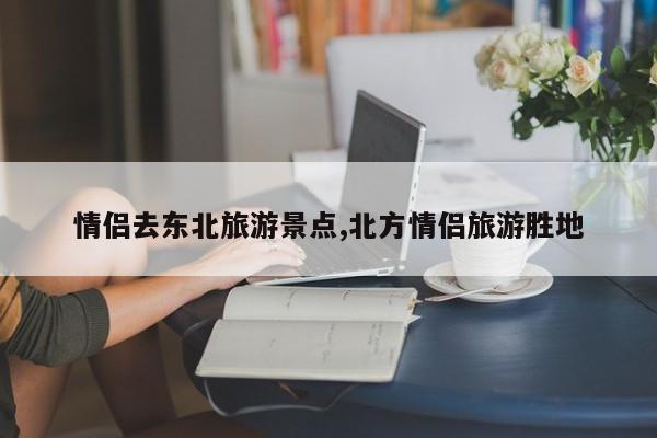 情侣去东北旅游景点,北方情侣旅游胜地