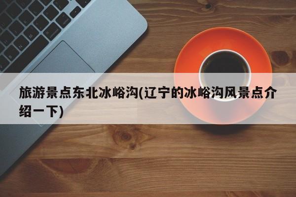 旅游景点东北冰峪沟(辽宁的冰峪沟风景点介绍一下)