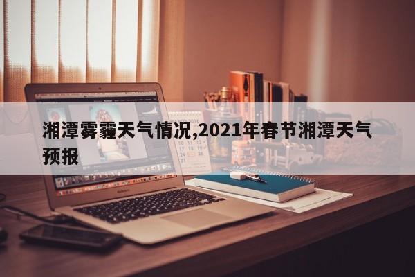 湘潭雾霾天气情况,2021年春节湘潭天气预报