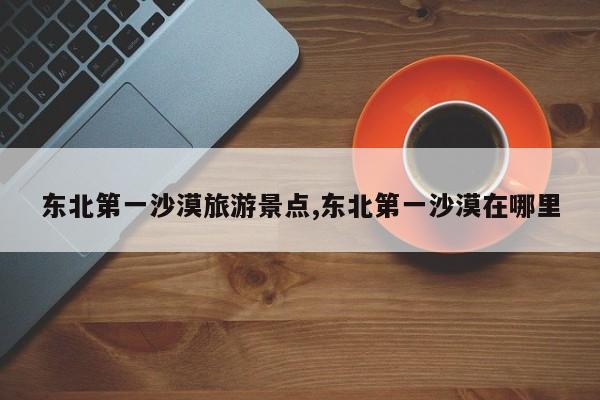东北第一沙漠旅游景点,东北第一沙漠在哪里 第1张