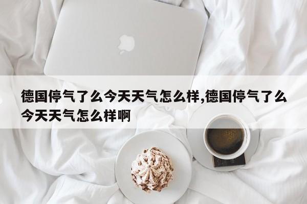 德国停气了么今天天气怎么样,德国停气了么今天天气怎么样啊