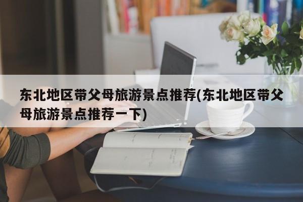 东北地区带父母旅游景点推荐(东北地区带父母旅游景点推荐一下)