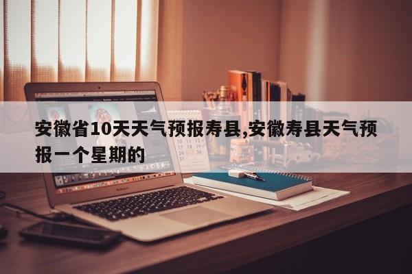 安徽省10天天气预报寿县,安徽寿县天气预报一个星期的