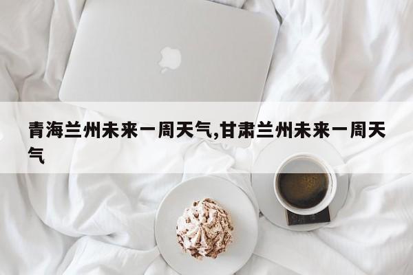 青海兰州未来一周天气,甘肃兰州未来一周天气