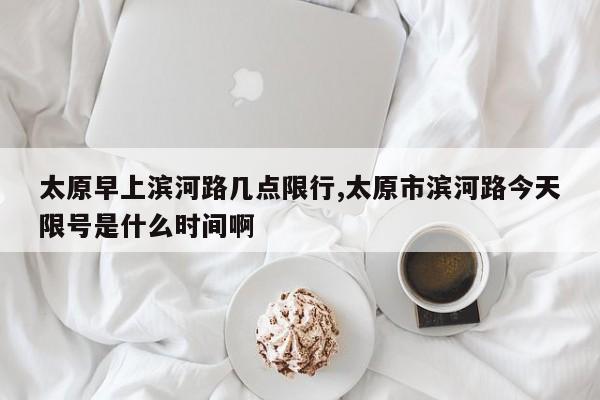 太原早上滨河路几点限行,太原市滨河路今天限号是什么时间啊