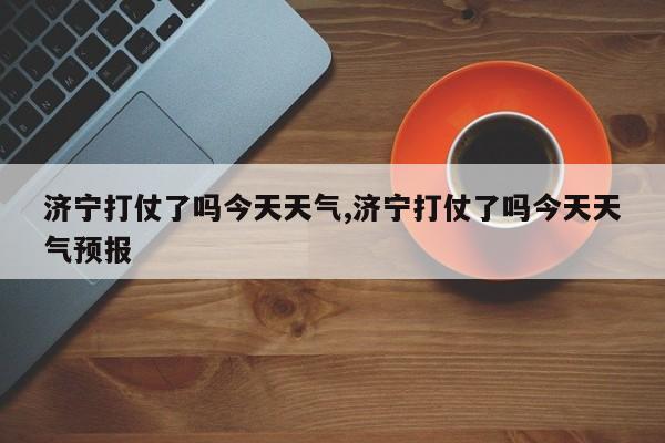 济宁打仗了吗今天天气,济宁打仗了吗今天天气预报