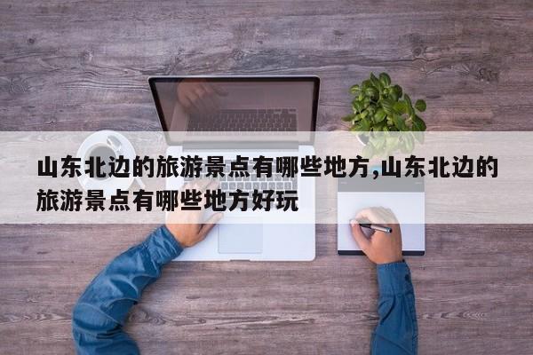 山东北边的旅游景点有哪些地方,山东北边的旅游景点有哪些地方好玩
