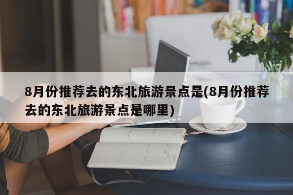 8月份推荐去的东北旅游景点是(8月份推荐去的东北旅游景点是哪里)