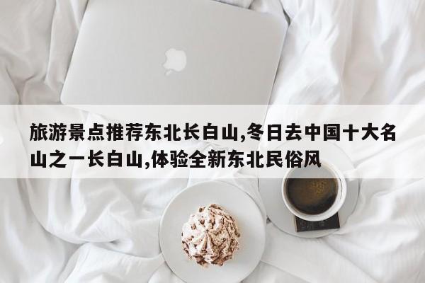 旅游景点推荐东北长白山,冬日去中国十大名山之一长白山,体验全新东北民俗风 第1张