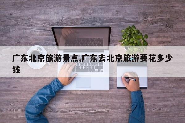 广东北京旅游景点,广东去北京旅游要花多少钱