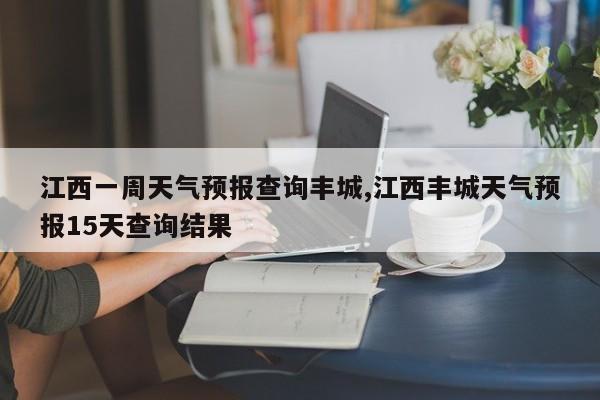 江西一周天气预报查询丰城,江西丰城天气预报15天查询结果