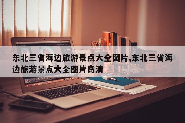 东北三省海边旅游景点大全图片,东北三省海边旅游景点大全图片高清 第1张