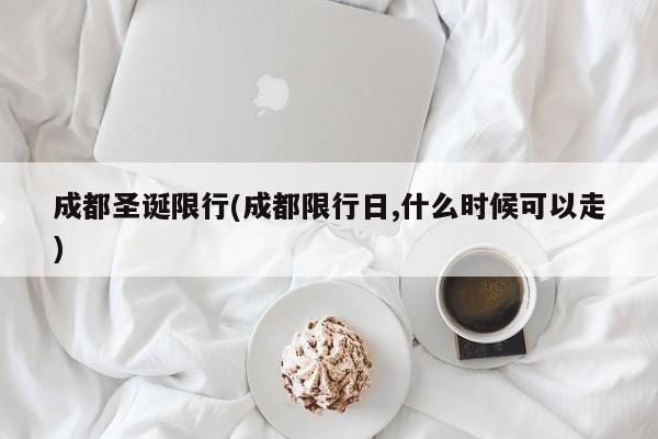 成都圣诞限行(成都限行日,什么时候可以走)