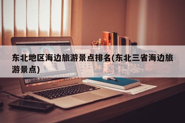 东北地区海边旅游景点排名(东北三省海边旅游景点)