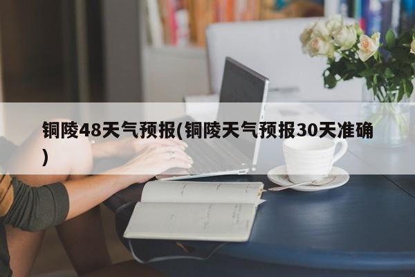铜陵48天气预报(铜陵天气预报30天准确)