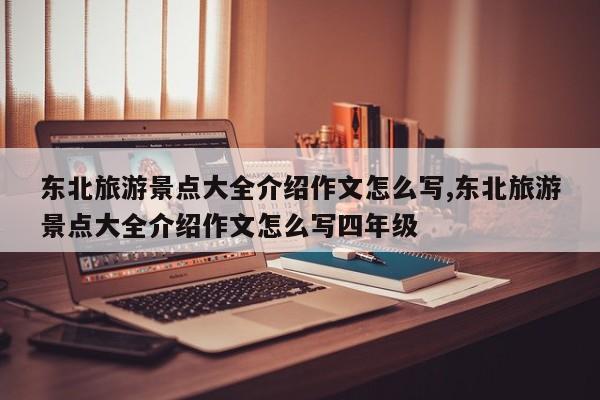 东北旅游景点大全介绍作文怎么写,东北旅游景点大全介绍作文怎么写四年级