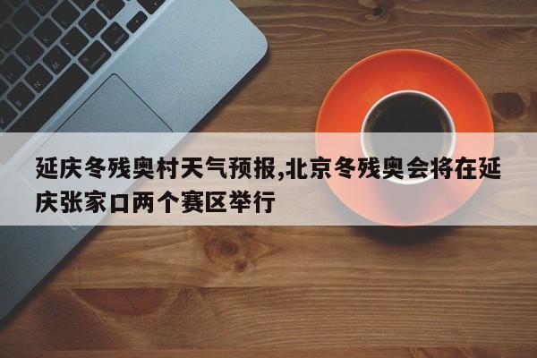 延庆冬残奥村天气预报,北京冬残奥会将在延庆张家口两个赛区举行