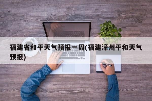 福建省和平天气预报一周(福建漳州平和天气预报)