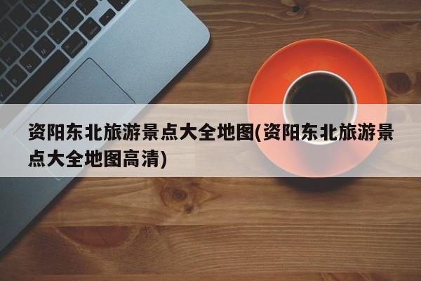 资阳东北旅游景点大全地图(资阳东北旅游景点大全地图高清)