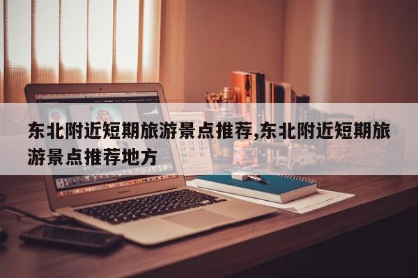 东北附近短期旅游景点推荐,东北附近短期旅游景点推荐地方
