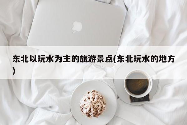 东北以玩水为主的旅游景点(东北玩水的地方)